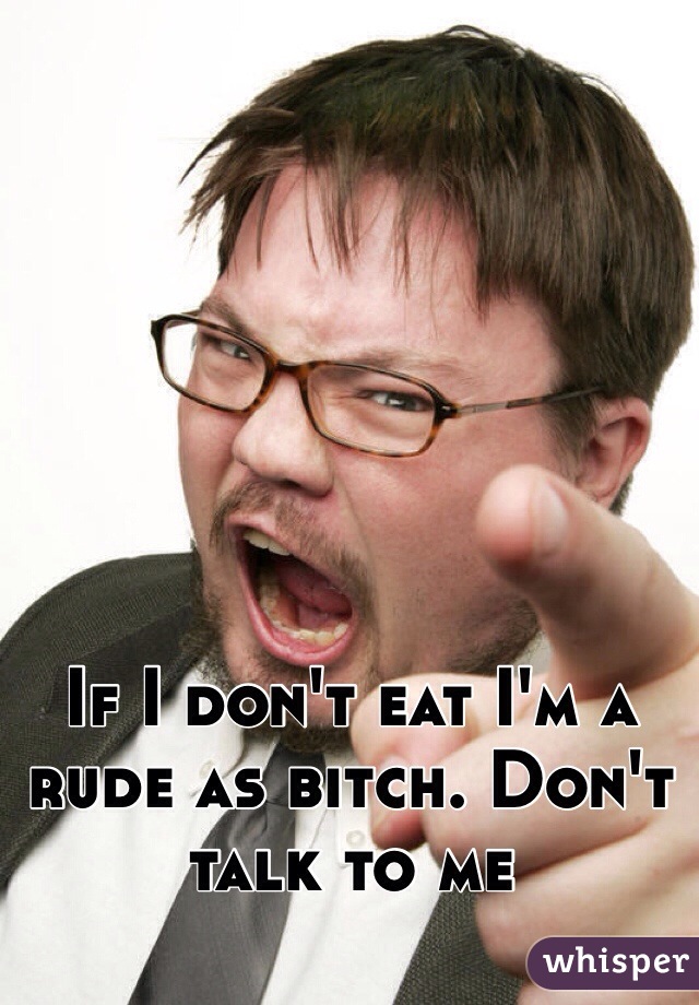 If I don't eat I'm a rude as bitch. Don't talk to me 