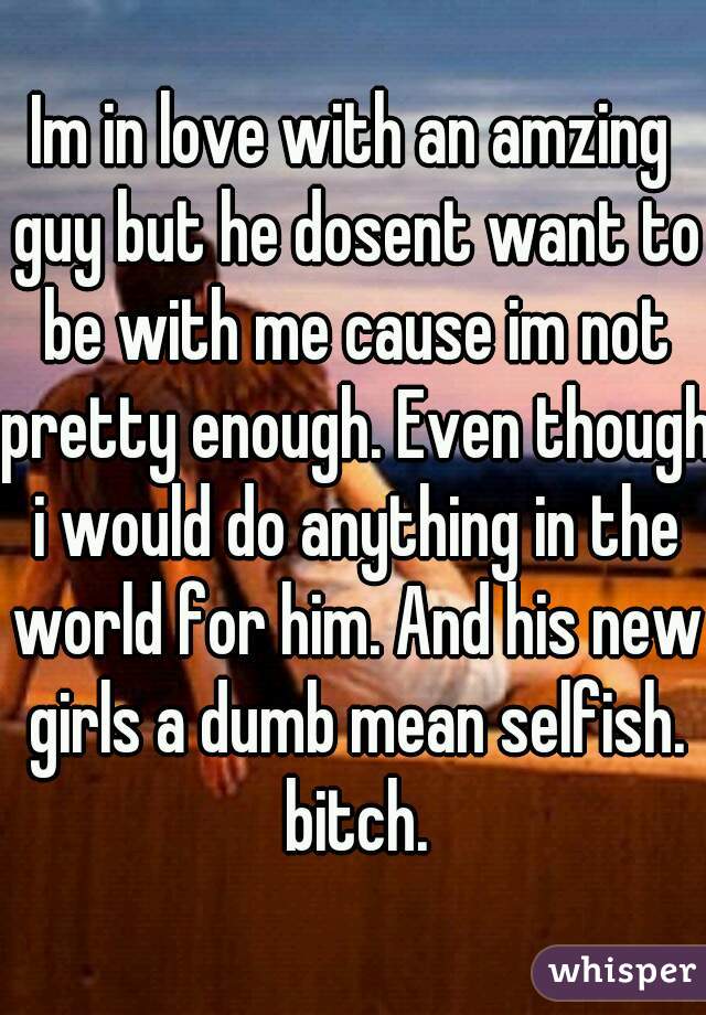 Im in love with an amzing guy but he dosent want to be with me cause im not pretty enough. Even though i would do anything in the world for him. And his new girls a dumb mean selfish. bitch.