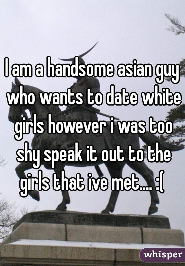I am a handsome asian guy who wants to date white girls however i was too shy speak it out to the girls that ive met.... :( 
