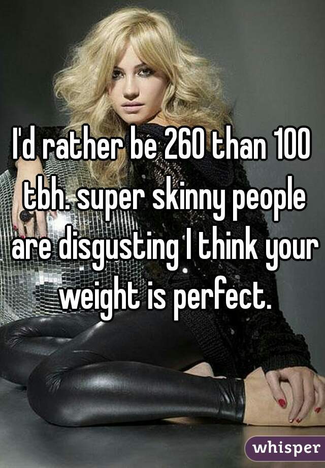 I'd rather be 260 than 100 tbh. super skinny people are disgusting I think your weight is perfect.