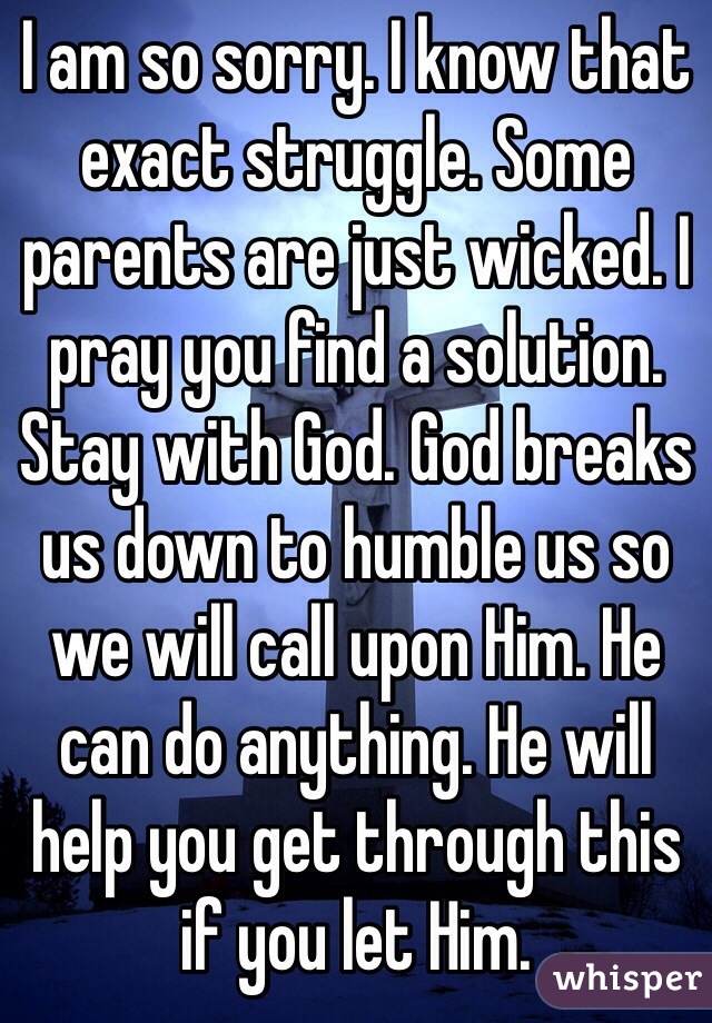 I am so sorry. I know that exact struggle. Some parents are just wicked. I pray you find a solution. Stay with God. God breaks us down to humble us so we will call upon Him. He can do anything. He will help you get through this if you let Him.