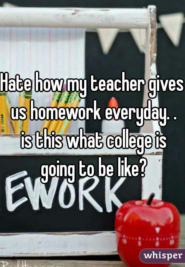 Hate how my teacher gives us homework everyday. . is this what college is going to be like?