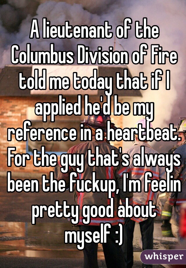 A lieutenant of the Columbus Division of Fire told me today that if I applied he'd be my reference in a heartbeat. For the guy that's always been the fuckup, I'm feelin pretty good about myself :)