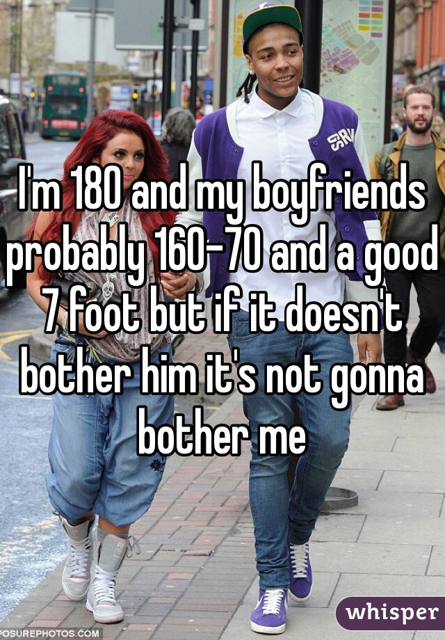 I'm 180 and my boyfriends probably 160-70 and a good 7 foot but if it doesn't bother him it's not gonna bother me