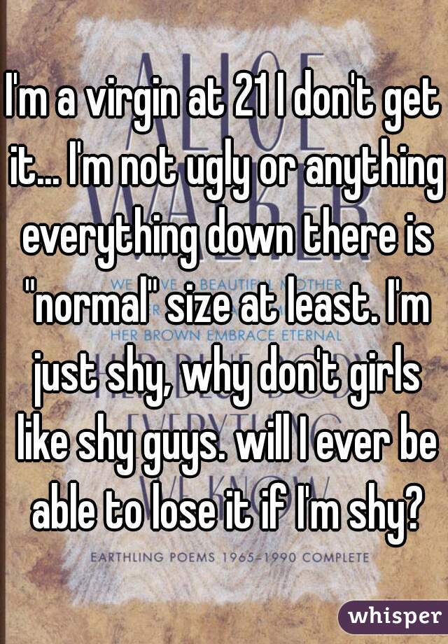 I'm a virgin at 21 I don't get it... I'm not ugly or anything everything down there is "normal" size at least. I'm just shy, why don't girls like shy guys. will I ever be able to lose it if I'm shy?