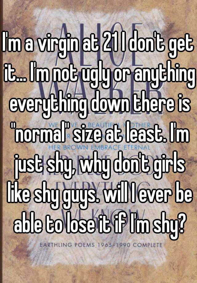 I'm a virgin at 21 I don't get it... I'm not ugly or anything everything down there is "normal" size at least. I'm just shy, why don't girls like shy guys. will I ever be able to lose it if I'm shy?