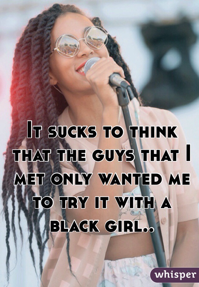 It sucks to think that the guys that I met only wanted me to try it with a black girl..