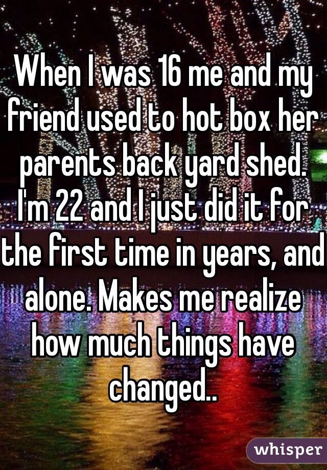 When I was 16 me and my friend used to hot box her parents back yard shed. I'm 22 and I just did it for the first time in years, and alone. Makes me realize how much things have changed..