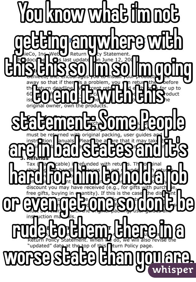 You know what i'm not getting anywhere with this this so I'm so I'm going to end it with this statement: Some People are in bad states and it's hard for him to hold a job or even get one so don't be rude to them, there in a worse state than you are. 