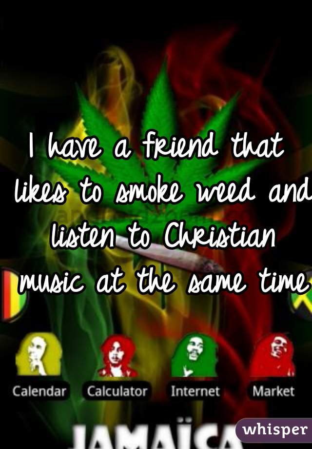 I have a friend that likes to smoke weed and listen to Christian music at the same time