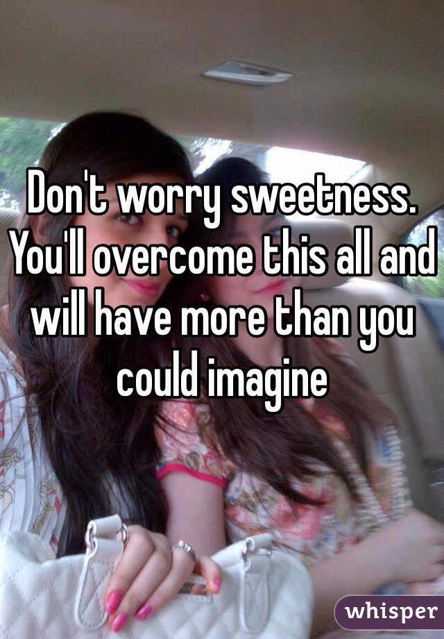 Don't worry sweetness. You'll overcome this all and will have more than you could imagine