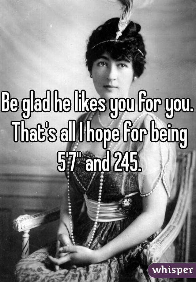 Be glad he likes you for you. That's all I hope for being 5'7" and 245.