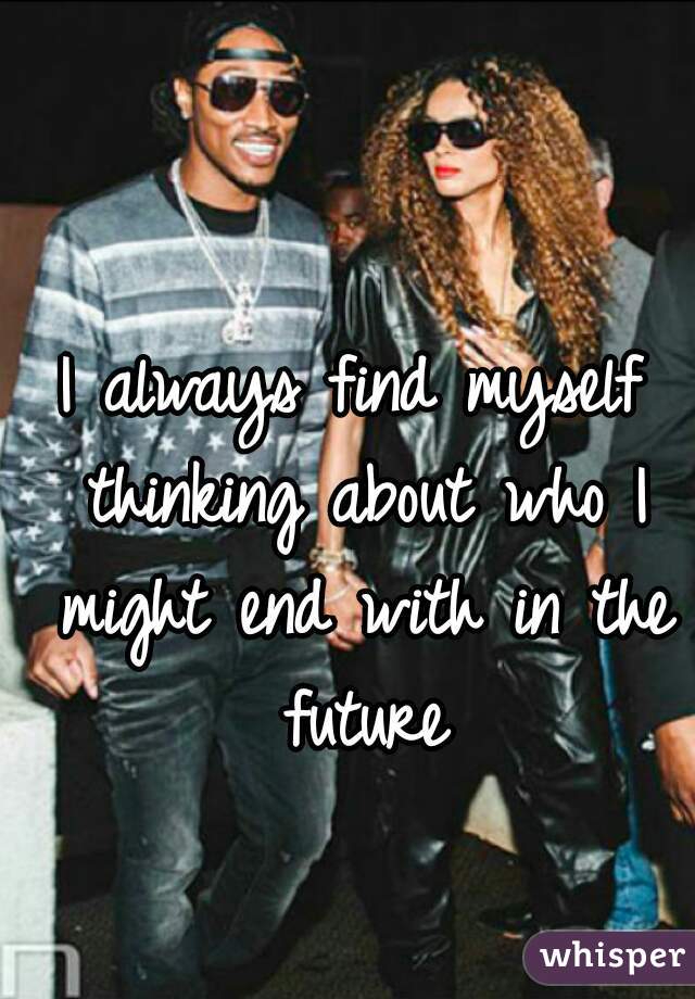 I always find myself thinking about who I might end with in the future