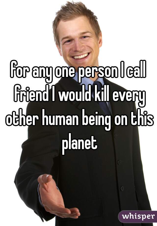 for any one person I call friend I would kill every other human being on this planet