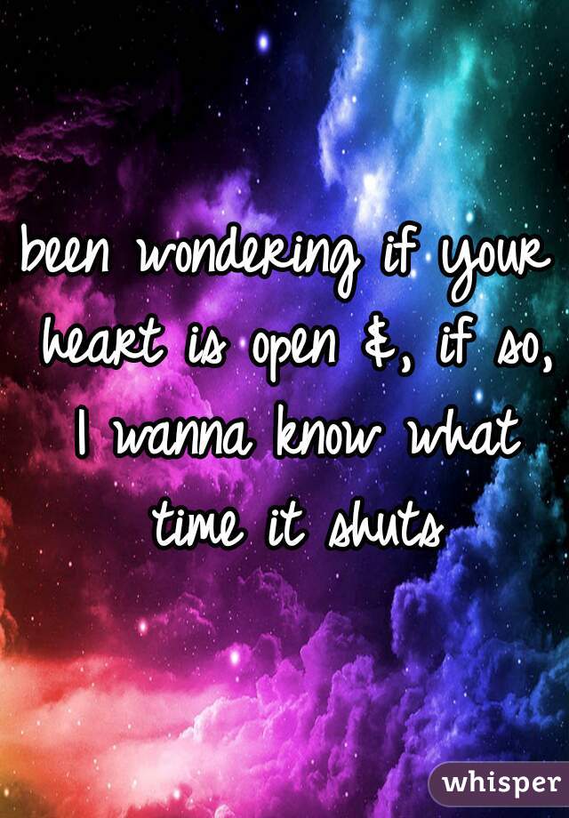 been wondering if your heart is open &, if so, I wanna know what time it shuts