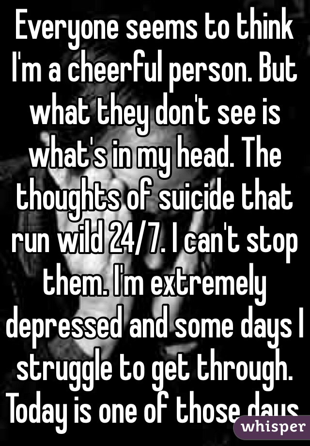 Everyone seems to think I'm a cheerful person. But what they don't see is what's in my head. The thoughts of suicide that run wild 24/7. I can't stop them. I'm extremely depressed and some days I struggle to get through. Today is one of those days.