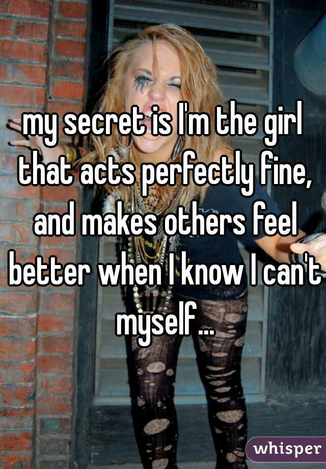 my secret is I'm the girl that acts perfectly fine, and makes others feel better when I know I can't myself...