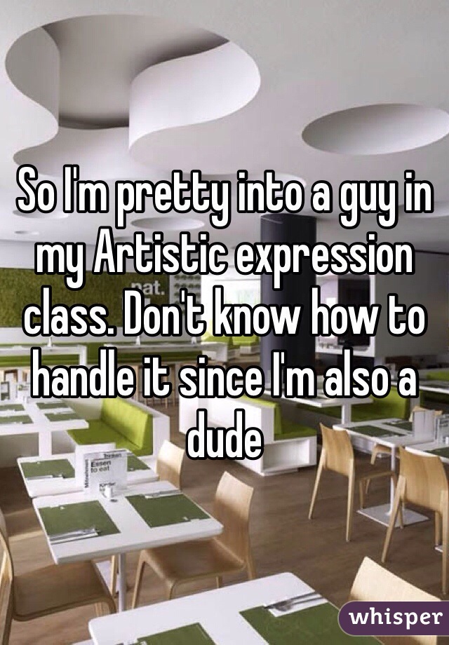 So I'm pretty into a guy in my Artistic expression class. Don't know how to handle it since I'm also a dude