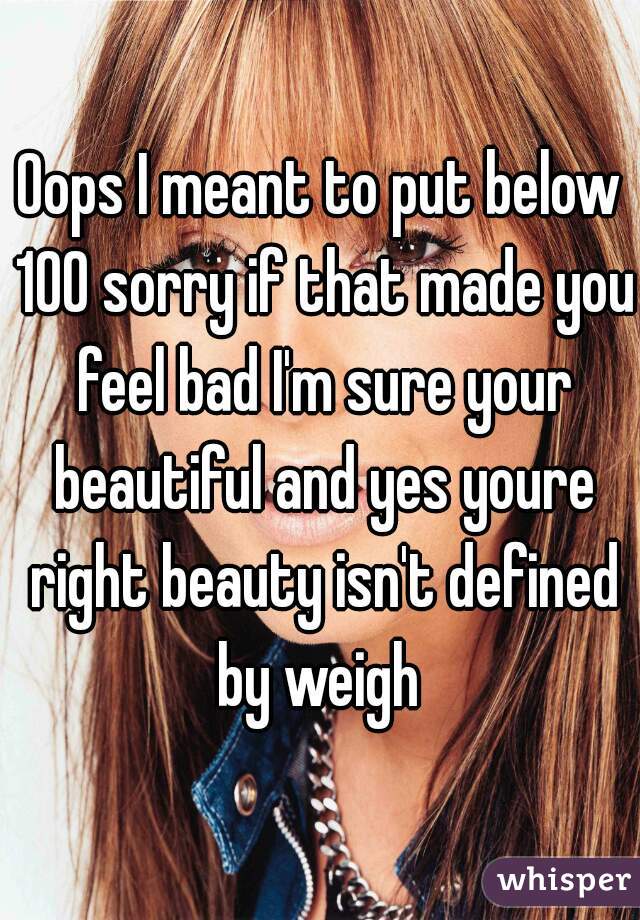 Oops I meant to put below 100 sorry if that made you feel bad I'm sure your beautiful and yes youre right beauty isn't defined by weigh 