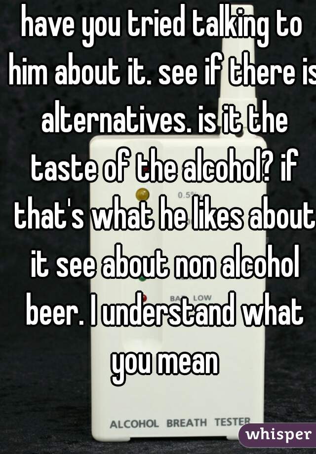 have you tried talking to him about it. see if there is alternatives. is it the taste of the alcohol? if that's what he likes about it see about non alcohol beer. I understand what you mean