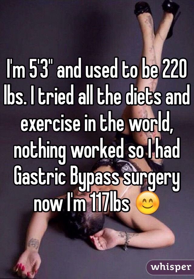 I'm 5'3" and used to be 220 lbs. I tried all the diets and exercise in the world, nothing worked so I had Gastric Bypass surgery now I'm 117lbs 😊