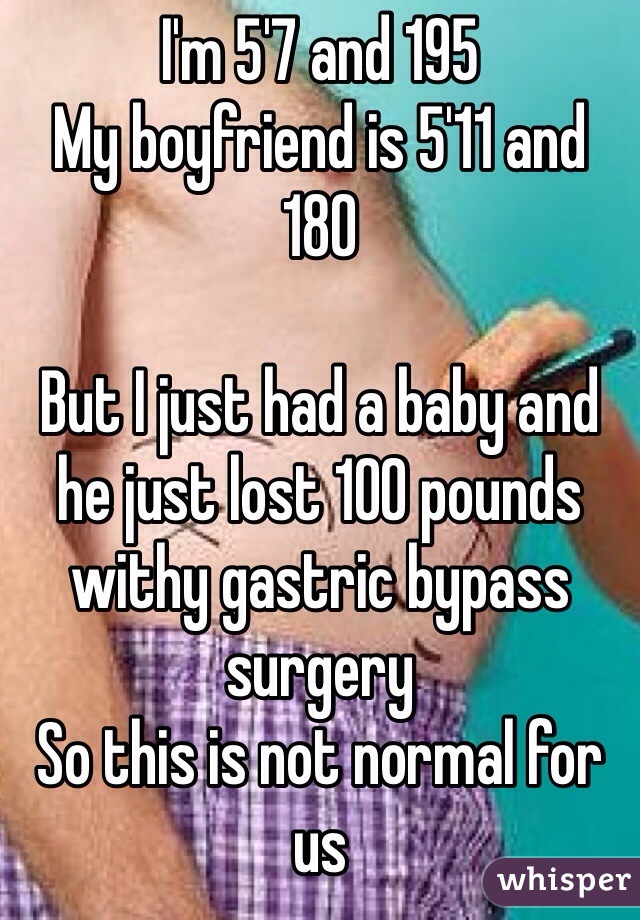 I'm 5'7 and 195
My boyfriend is 5'11 and 180

But I just had a baby and he just lost 100 pounds withy gastric bypass surgery
So this is not normal for us 