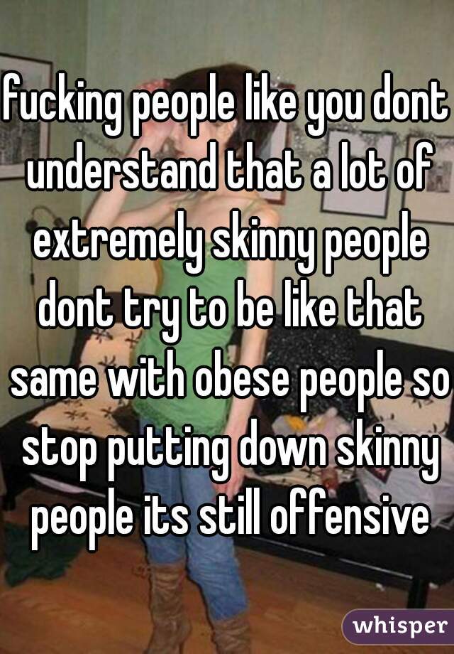 fucking people like you dont understand that a lot of extremely skinny people dont try to be like that same with obese people so stop putting down skinny people its still offensive