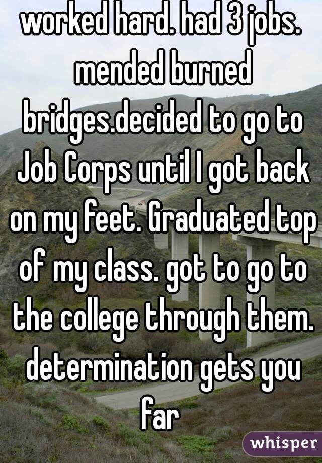 worked hard. had 3 jobs. mended burned bridges.decided to go to Job Corps until I got back on my feet. Graduated top of my class. got to go to the college through them. determination gets you far 