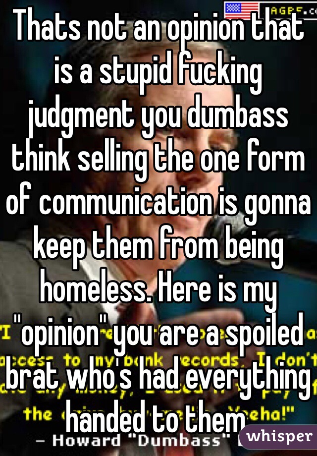 Thats not an opinion that is a stupid fucking judgment you dumbass think selling the one form of communication is gonna keep them from being homeless. Here is my "opinion" you are a spoiled brat who's had everything handed to them.