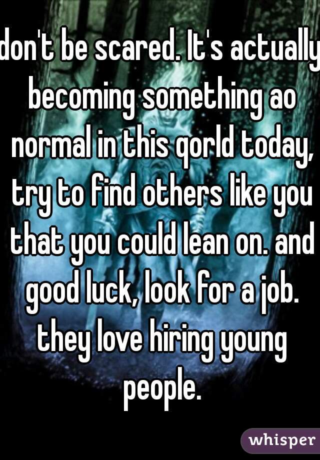 don't be scared. It's actually becoming something ao normal in this qorld today, try to find others like you that you could lean on. and good luck, look for a job. they love hiring young people.