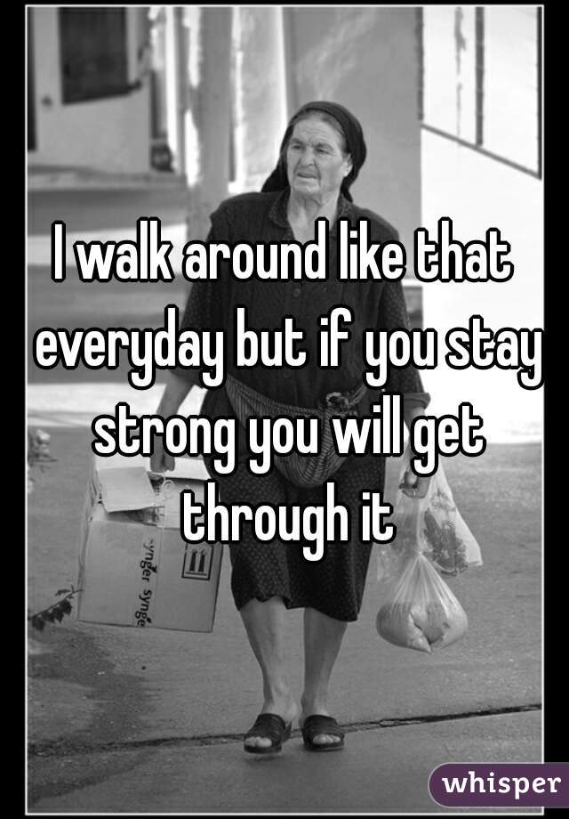 I walk around like that everyday but if you stay strong you will get through it