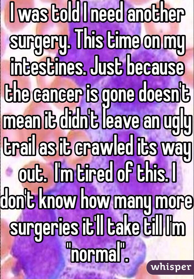 I was told I need another surgery. This time on my intestines. Just because the cancer is gone doesn't mean it didn't leave an ugly trail as it crawled its way out.  I'm tired of this. I don't know how many more surgeries it'll take till I'm "normal".