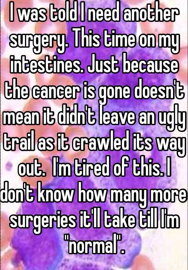 I was told I need another surgery. This time on my intestines. Just because the cancer is gone doesn't mean it didn't leave an ugly trail as it crawled its way out.  I'm tired of this. I don't know how many more surgeries it'll take till I'm "normal".