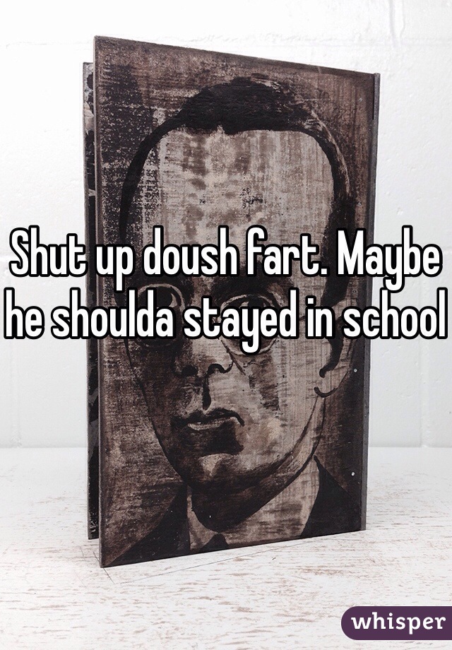 Shut up doush fart. Maybe he shoulda stayed in school
