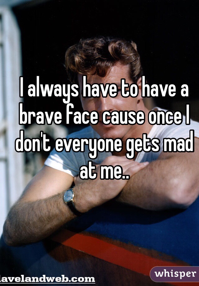 I always have to have a brave face cause once I don't everyone gets mad at me..