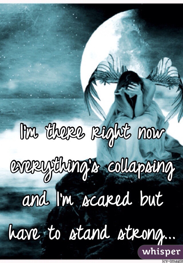 I'm there right now everything's collapsing and I'm scared but have to stand strong...