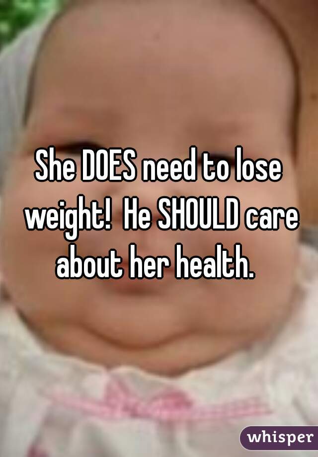 She DOES need to lose weight!  He SHOULD care about her health.  