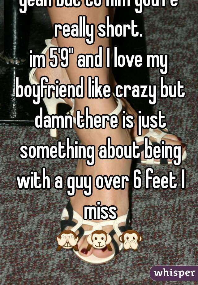 yeah but to him you're really short. 
im 5'9" and I love my boyfriend like crazy but damn there is just something about being with a guy over 6 feet I miss
🙈🙉🙊   