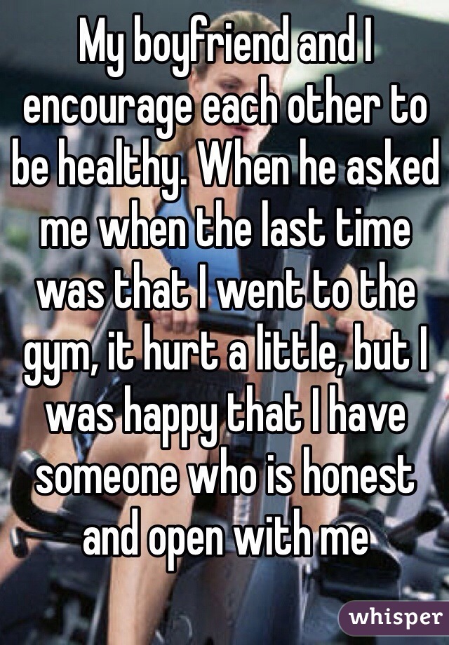 My boyfriend and I encourage each other to be healthy. When he asked me when the last time was that I went to the gym, it hurt a little, but I was happy that I have someone who is honest and open with me