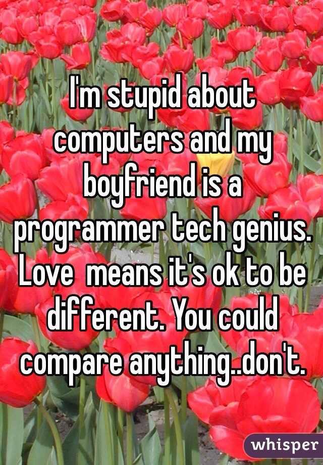 I'm stupid about computers and my boyfriend is a programmer tech genius. Love  means it's ok to be different. You could compare anything..don't.