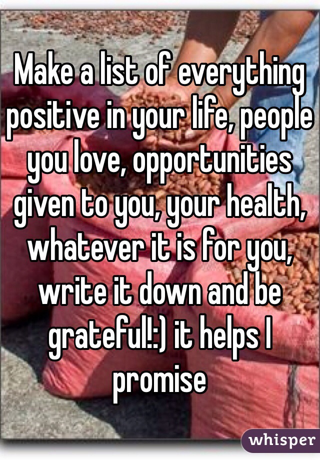 Make a list of everything positive in your life, people you love, opportunities given to you, your health, whatever it is for you, write it down and be grateful!:) it helps I promise  