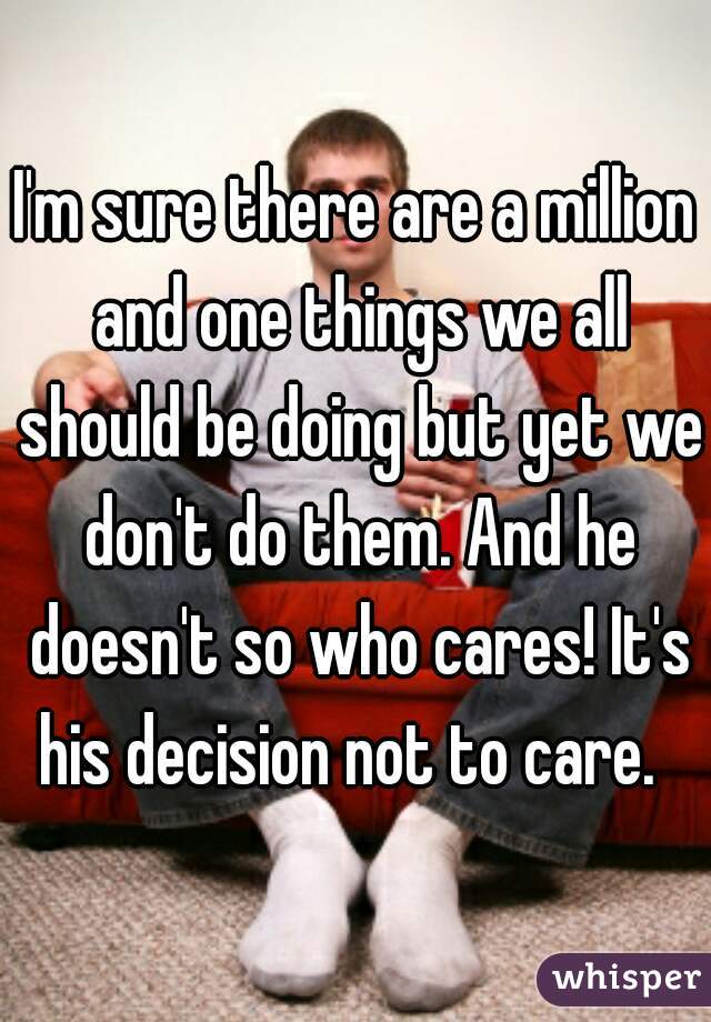 I'm sure there are a million and one things we all should be doing but yet we don't do them. And he doesn't so who cares! It's his decision not to care.  