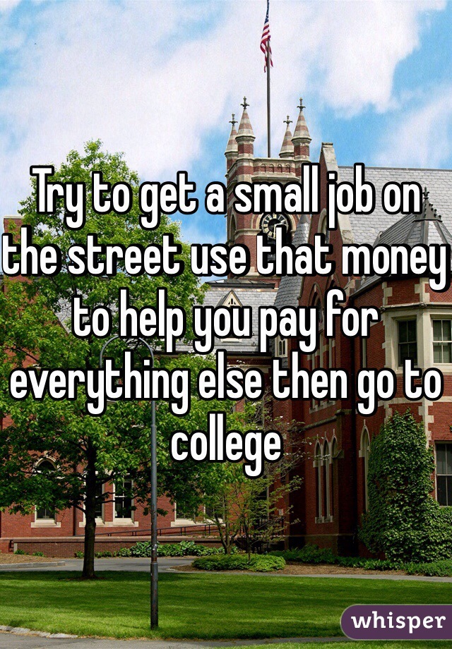 Try to get a small job on the street use that money to help you pay for everything else then go to college 