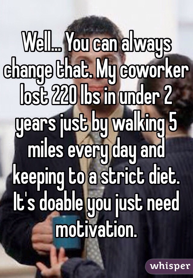 Well... You can always change that. My coworker lost 220 lbs in under 2 years just by walking 5 miles every day and keeping to a strict diet. It's doable you just need motivation.