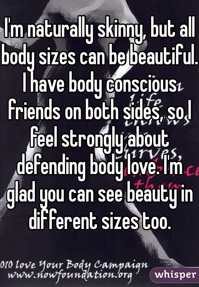 I'm naturally skinny, but all body sizes can be beautiful.
I have body conscious friends on both sides, so I feel strongly about defending body love. I'm glad you can see beauty in different sizes too. 