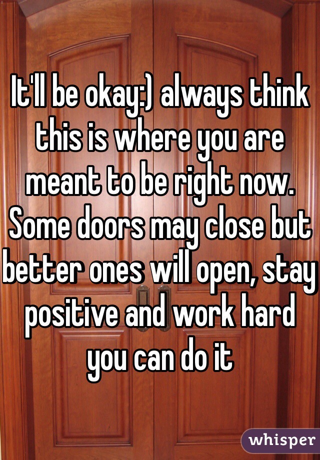 It'll be okay:) always think this is where you are meant to be right now. Some doors may close but better ones will open, stay positive and work hard you can do it 