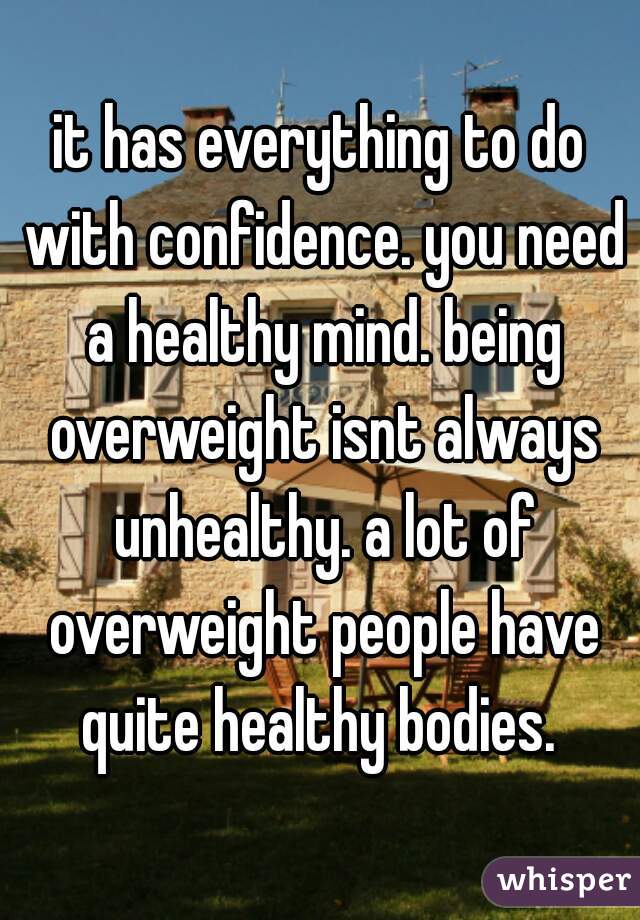 it has everything to do with confidence. you need a healthy mind. being overweight isnt always unhealthy. a lot of overweight people have quite healthy bodies. 