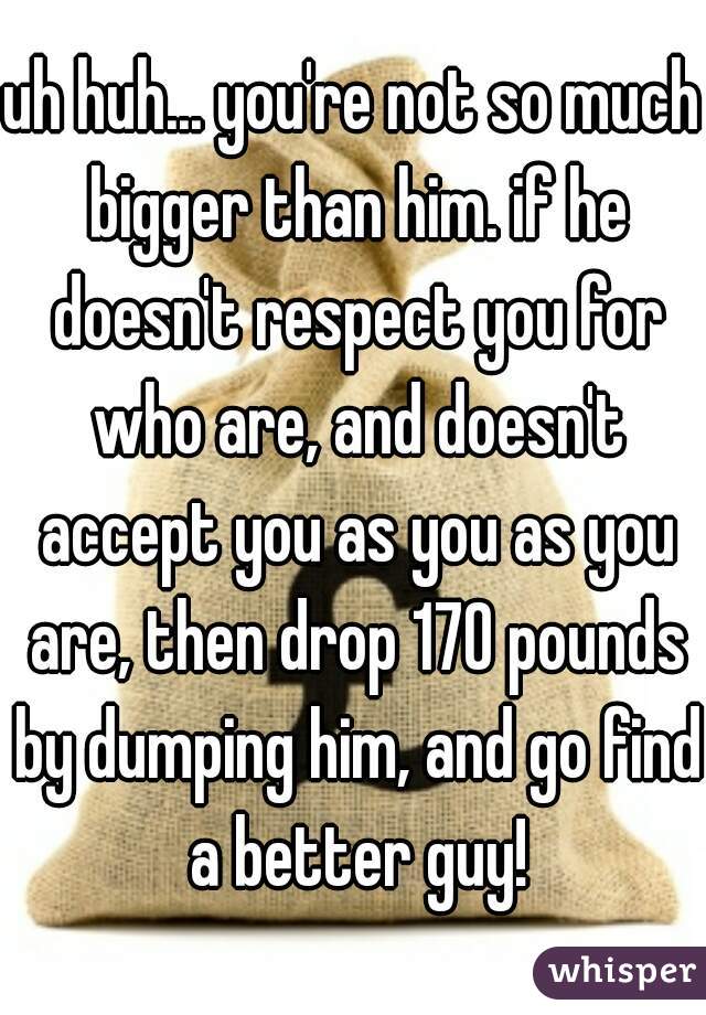 uh huh... you're not so much bigger than him. if he doesn't respect you for who are, and doesn't accept you as you as you are, then drop 170 pounds by dumping him, and go find a better guy!