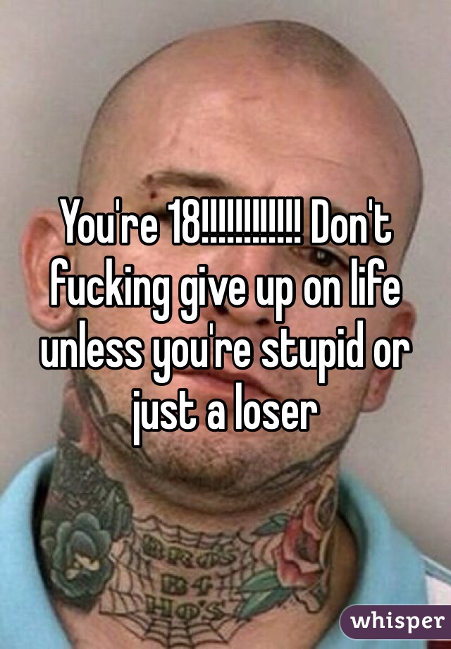 You're 18!!!!!!!!!!!! Don't fucking give up on life unless you're stupid or just a loser 