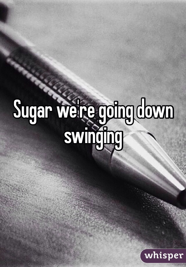 Sugar we're going down swinging 